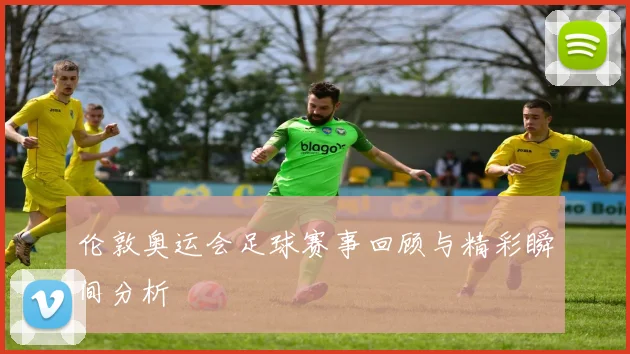 伦敦奥运会足球赛事回顾与精彩瞬间分析