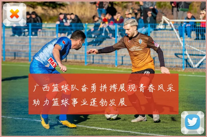 广西篮球队奋勇拼搏展现青春风采助力篮球事业蓬勃发展