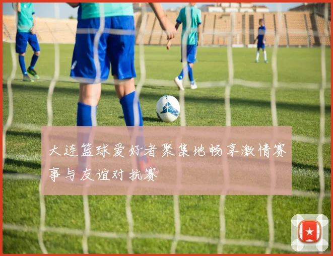 大连篮球爱好者聚集地畅享激情赛事与友谊对抗赛