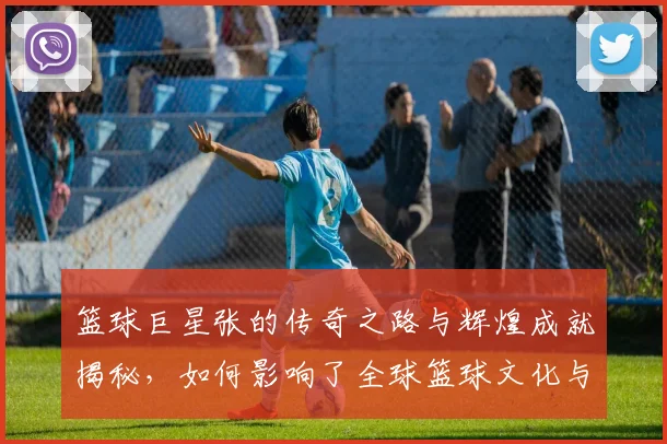 篮球巨星张的传奇之路与辉煌成就揭秘，如何影响了全球篮球文化与年轻球员成长