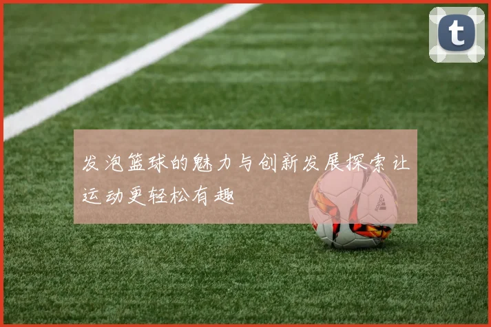 发泡篮球的魅力与创新发展探索让运动更轻松有趣