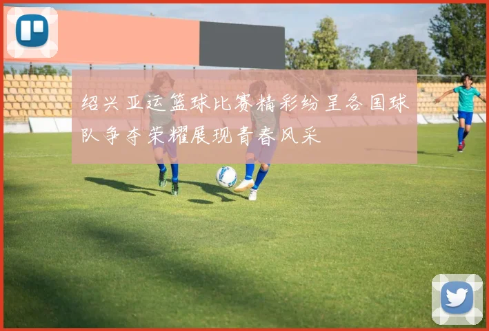 绍兴亚运篮球比赛精彩纷呈各国球队争夺荣耀展现青春风采