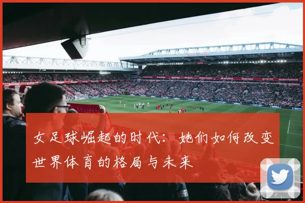 女足球崛起的时代：她们如何改变世界体育的格局与未来