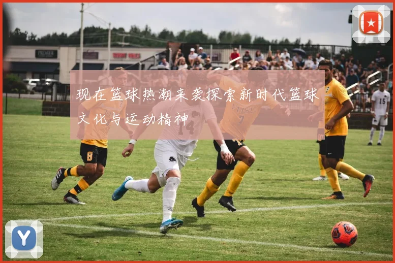 现在篮球热潮来袭探索新时代篮球文化与运动精神