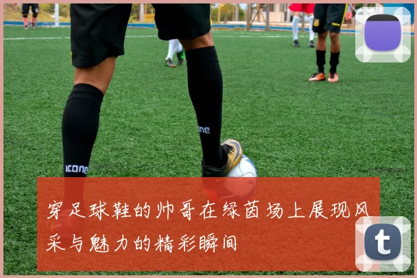 穿足球鞋的帅哥在绿茵场上展现风采与魅力的精彩瞬间