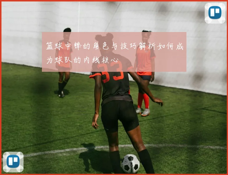 篮球中锋的角色与技巧解析如何成为球队的内线核心