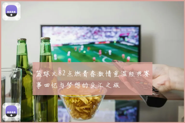 篮球火82点燃青春激情重温经典赛事回忆与梦想的交汇之旅