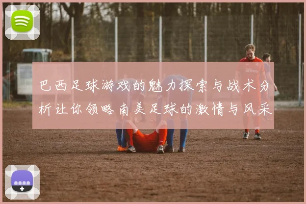 巴西足球游戏的魅力探索与战术分析让你领略南美足球的激情与风采