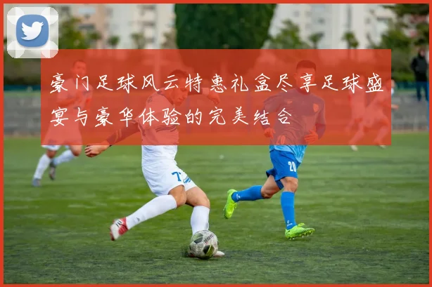 豪门足球风云特惠礼盒尽享足球盛宴与豪华体验的完美结合